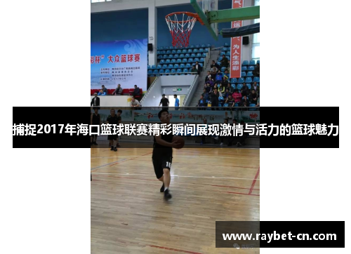 捕捉2017年海口篮球联赛精彩瞬间展现激情与活力的篮球魅力