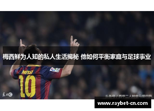 梅西鲜为人知的私人生活揭秘 他如何平衡家庭与足球事业