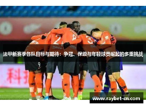 法甲新赛季各队目标与期待：争冠、保级与年轻球员崛起的多重挑战