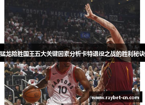 猛龙险胜国王五大关键因素分析卡特退役之战的胜利秘诀