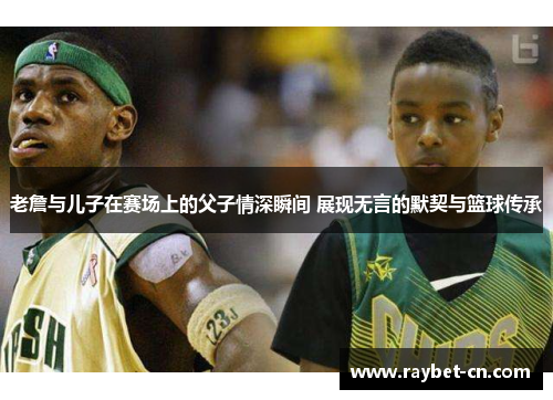 老詹与儿子在赛场上的父子情深瞬间 展现无言的默契与篮球传承