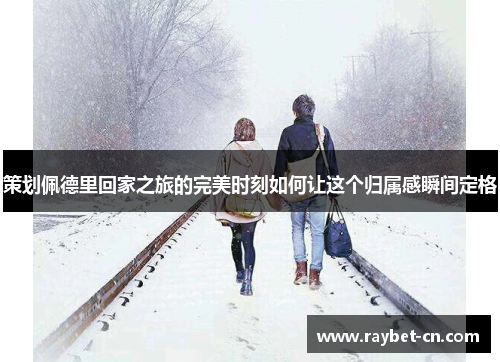 策划佩德里回家之旅的完美时刻如何让这个归属感瞬间定格
