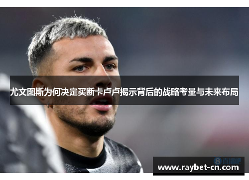尤文图斯为何决定买断卡卢卢揭示背后的战略考量与未来布局