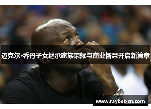 迈克尔·乔丹子女继承家族荣耀与商业智慧开启新篇章