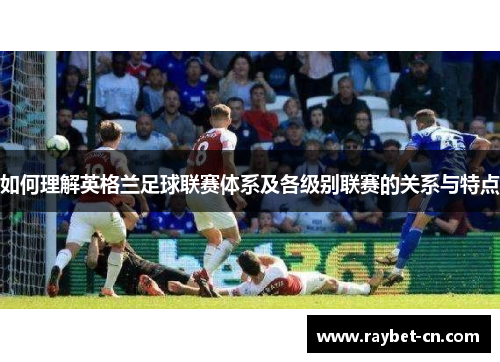 如何理解英格兰足球联赛体系及各级别联赛的关系与特点