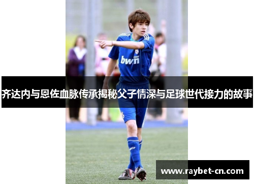 齐达内与恩佐血脉传承揭秘父子情深与足球世代接力的故事